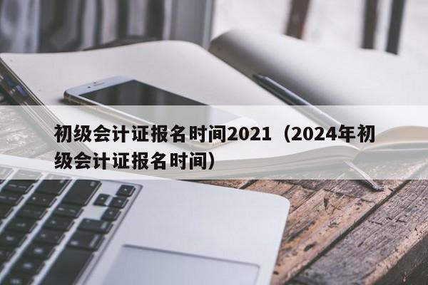 初级会计证报名时间2021（2024年初级会计证报名时间）
