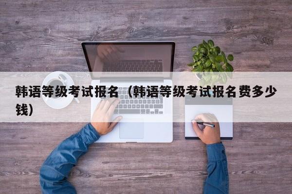 韩语等级考试报名（韩语等级考试报名费多少钱）