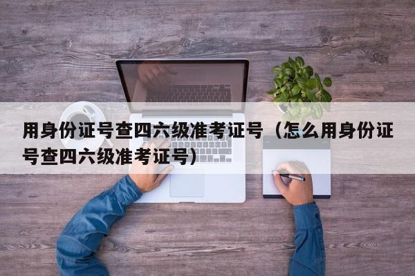 用身份证号查四六级准考证号（怎么用身份证号查四六级准考证号）