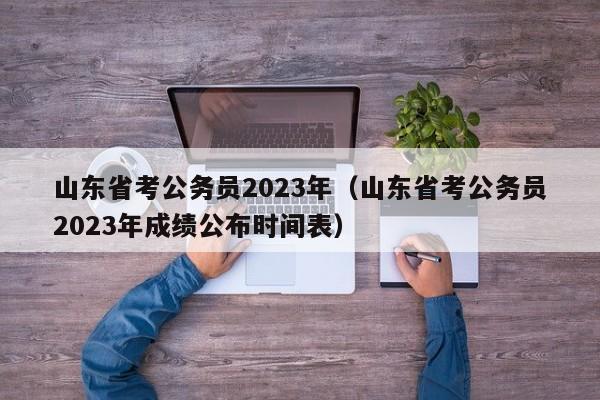 山东省考公务员2023年（山东省考公务员2023年成绩公布时间表）