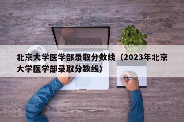 北京大学医学部录取分数线（2023年北京大学医学部录取分数线）