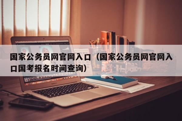 国家公务员网官网入口（国家公务员网官网入口国考报名时间查询）
