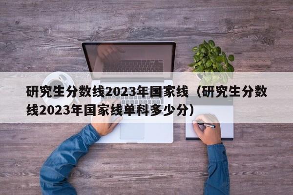 研究生分数线2023年国家线（研究生分数线2023年国家线单科多少分）