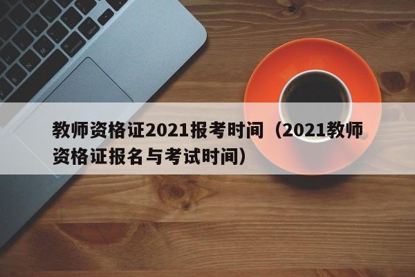 教师资格证2021报考时间（2021教师资格证报名与考试时间）