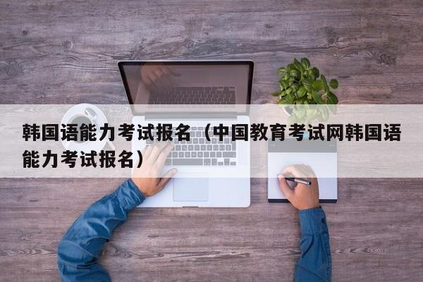 韩国语能力考试报名（中国教育考试网韩国语能力考试报名）