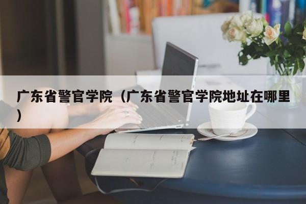 广东省警官学院（广东省警官学院地址在哪里）