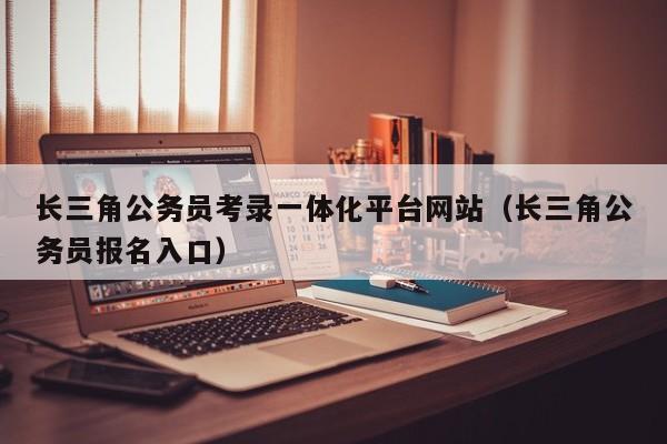 长三角公务员考录一体化平台网站（长三角公务员报名入口）