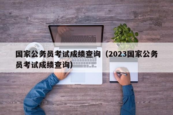 国家公务员考试成绩查询（2023国家公务员考试成绩查询）
