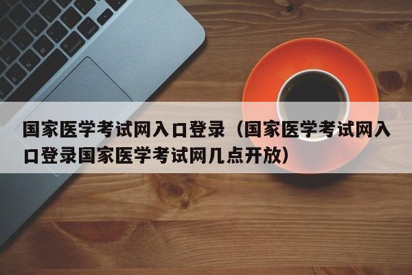 国家医学考试网入口登录（国家医学考试网入口登录国家医学考试网几点开放）