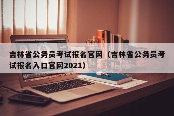 吉林省公务员考试报名官网（吉林省公务员考试报名入口官网2021）